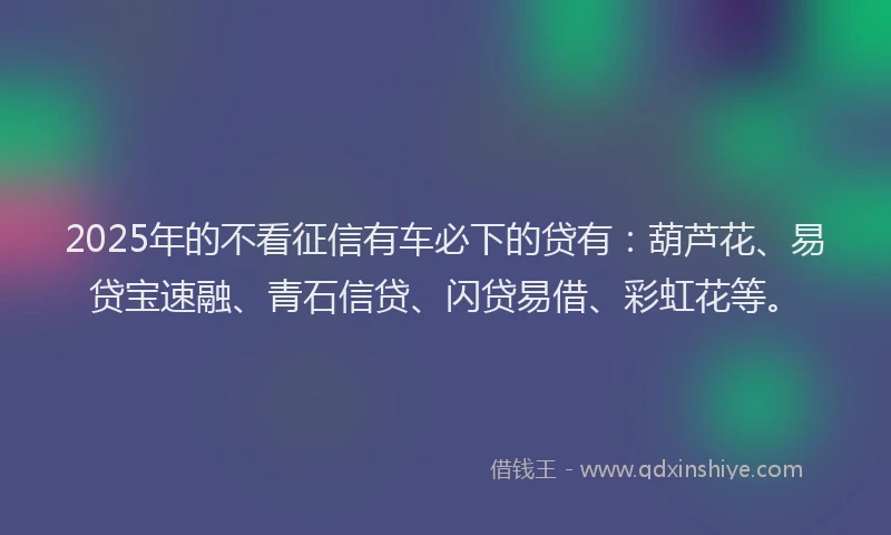 2025年的不看征信有车必下的贷有：葫芦花、易贷宝速融、青石信贷、闪贷易借、彩虹花等。