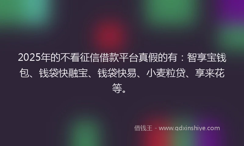 2025年的不看征信借款平台真假的有：智享宝钱包、钱袋快融宝、钱袋快易、小麦粒贷、享来花等。