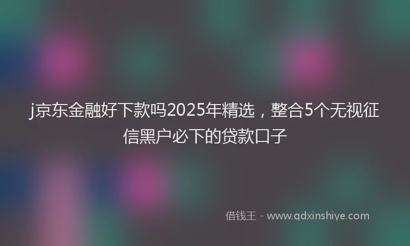 j京东金融好下款吗2025年精选，整合5个无视征信黑户必下的贷款口子