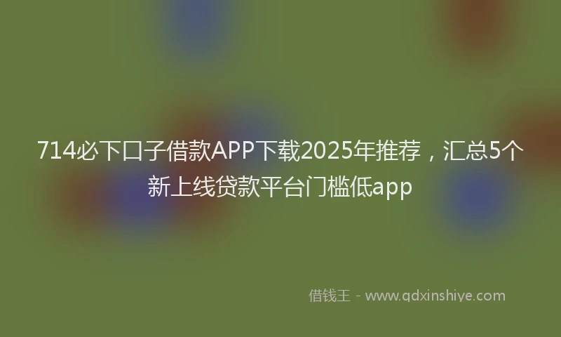 714必下口子借款APP下载2025年推荐，汇总5个新上线贷款平台门槛低app