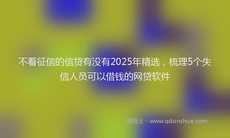 不看征信的信贷有没有2025年精选，梳理5个失信人员可以借钱的网贷软件