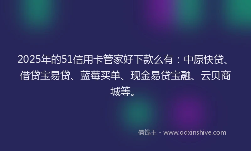 2025年的51信用卡管家好下款么有：中原快贷、借贷宝易贷、蓝莓买单、现金易贷宝融、云贝商城等。