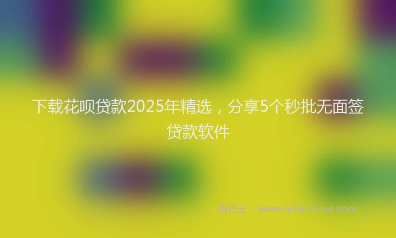 下载花呗贷款2025年精选，分享5个秒批无面签贷款软件