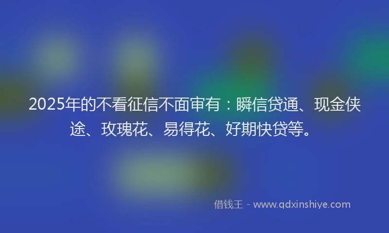 2025年的不看征信不面审有：瞬信贷通、现金侠途、玫瑰花、易得花、好期快贷等。