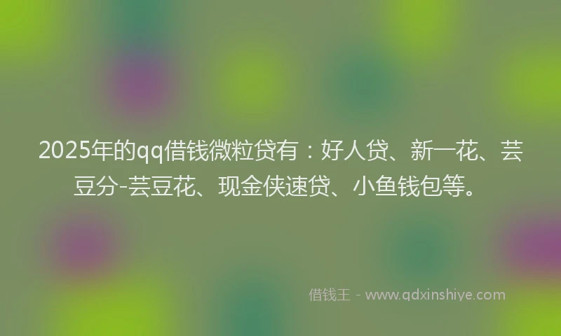 2025年的qq借钱微粒贷有：好人贷、新一花、芸豆分-芸豆花、现金侠速贷、小鱼钱包等。