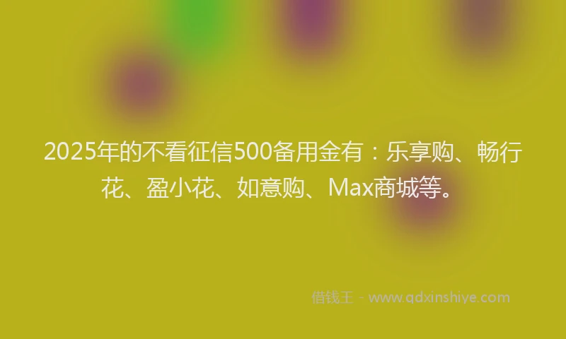 2025年的不看征信500备用金有：乐享购、畅行花、盈小花、如意购、Max商城等。
