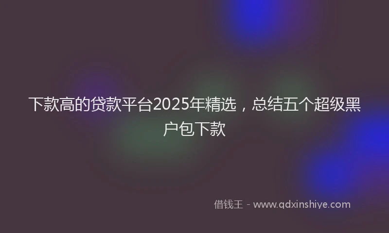 下款高的贷款平台2025年精选，总结五个超级黑户包下款