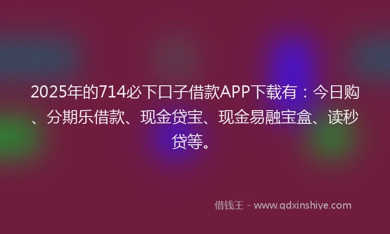 2025年的714必下口子借款APP下载有：今日购、分期乐借款、现金贷宝、现金易融宝盒、读秒贷等。