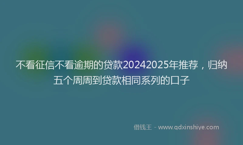 不看征信不看逾期的贷款20242025年推荐，归纳五个周周到贷款相同系列的口子