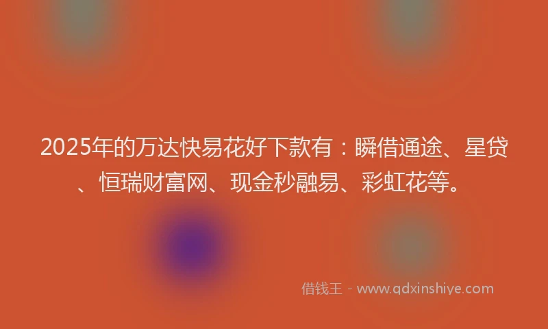 2025年的万达快易花好下款有：瞬借通途、星贷、恒瑞财富网、现金秒融易、彩虹花等。