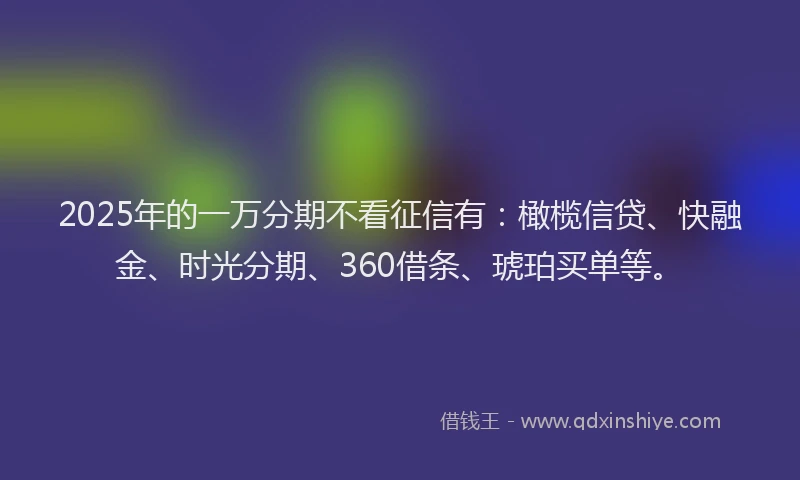 2025年的一万分期不看征信有：橄榄信贷、快融金、时光分期、360借条、琥珀买单等。