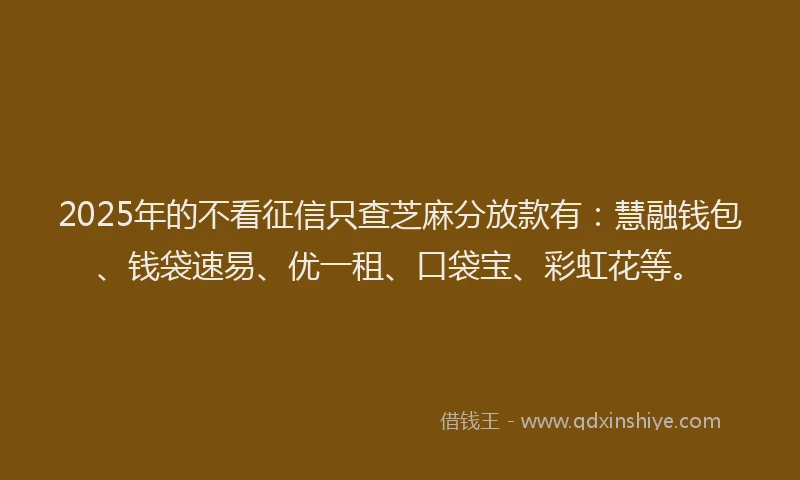 2025年的不看征信只查芝麻分放款有：慧融钱包、钱袋速易、优一租、口袋宝、彩虹花等。
