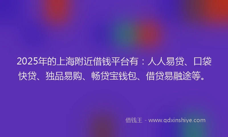 2025年的上海附近借钱平台有：人人易贷、口袋快贷、独品易购、畅贷宝钱包、借贷易融途等。