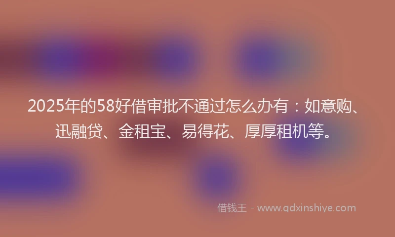 2025年的58好借审批不通过怎么办有：如意购、迅融贷、金租宝、易得花、厚厚租机等。