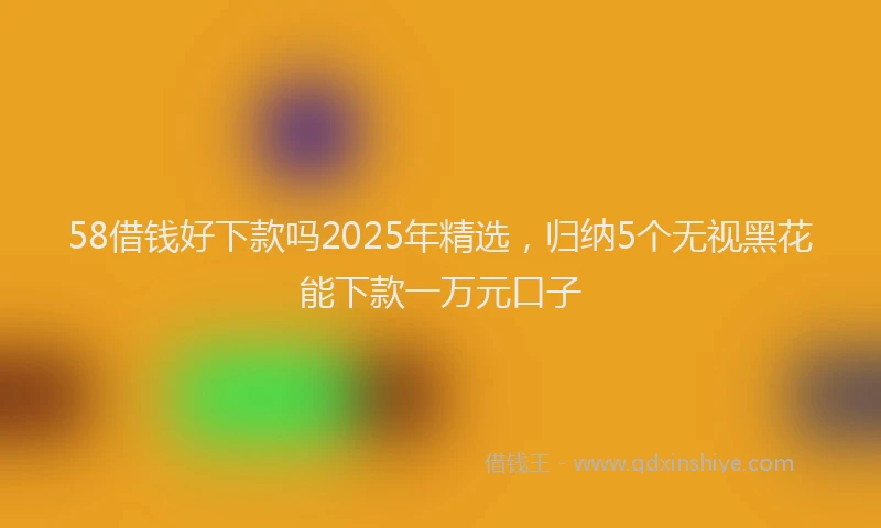 58借钱好下款吗2025年精选，归纳5个无视黑花能下款一万元口子