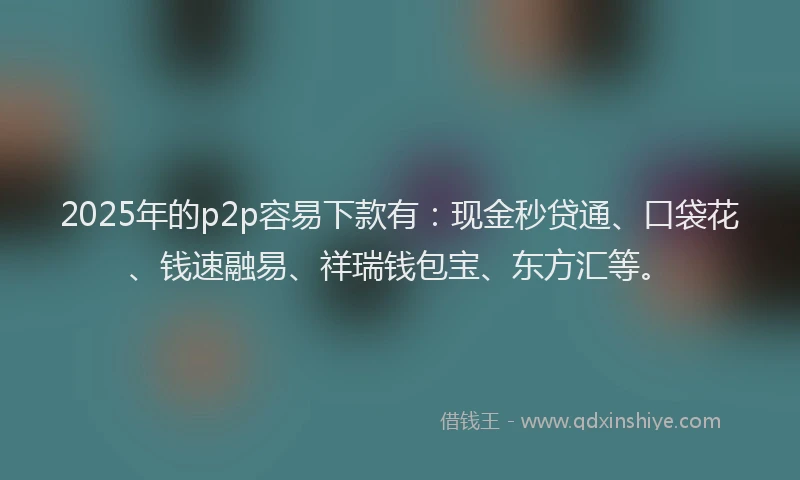 2025年的p2p容易下款有：现金秒贷通、口袋花、钱速融易、祥瑞钱包宝、东方汇等。