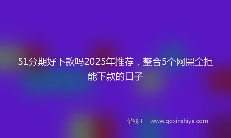 51分期好下款吗2025年推荐，整合5个网黑全拒能下款的口子