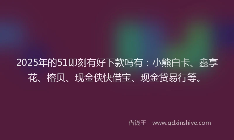 2025年的51即刻有好下款吗有：小熊白卡、鑫享花、榕贝、现金侠快借宝、现金贷易行等。