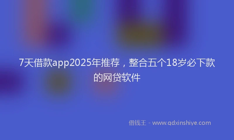 7天借款app2025年推荐，整合五个18岁必下款的网贷软件
