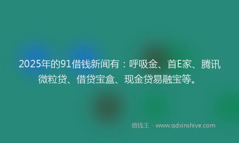 2025年的91借钱新闻有：呼吸金、首E家、腾讯微粒贷、借贷宝盒、现金贷易融宝等。
