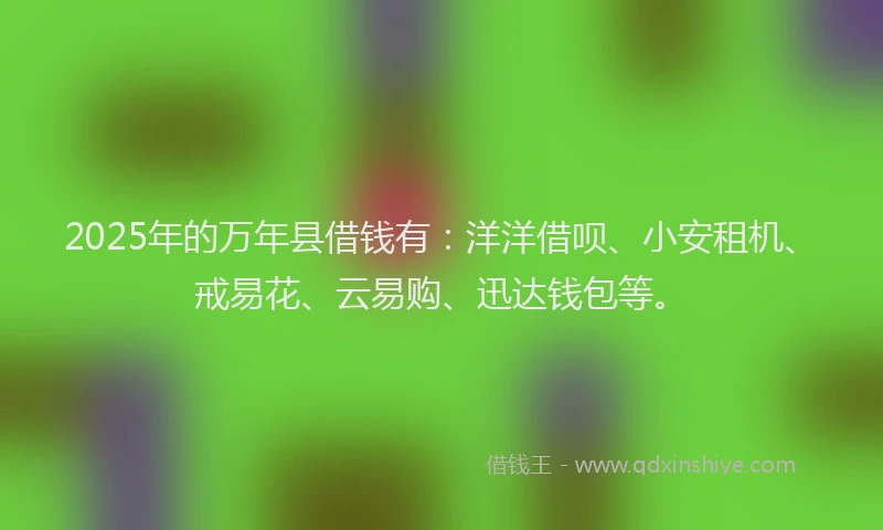 2025年的万年县借钱有：洋洋借呗、小安租机、戒易花、云易购、迅达钱包等。