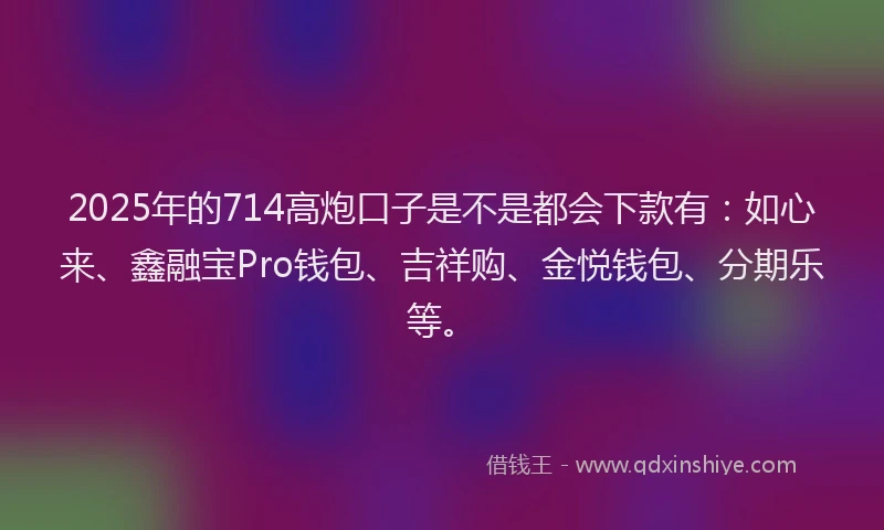 2025年的714高炮口子是不是都会下款有：如心来、鑫融宝Pro钱包、吉祥购、金悦钱包、分期乐等。