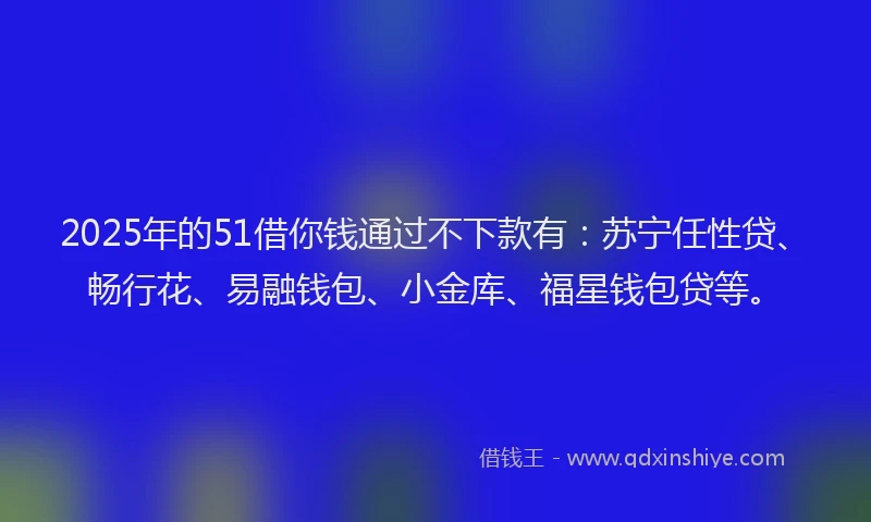 2025年的51借你钱通过不下款有：苏宁任性贷、畅行花、易融钱包、小金库、福星钱包贷等。