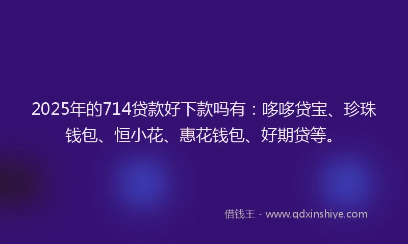 2025年的714贷款好下款吗有：哆哆贷宝、珍珠钱包、恒小花、惠花钱包、好期贷等。