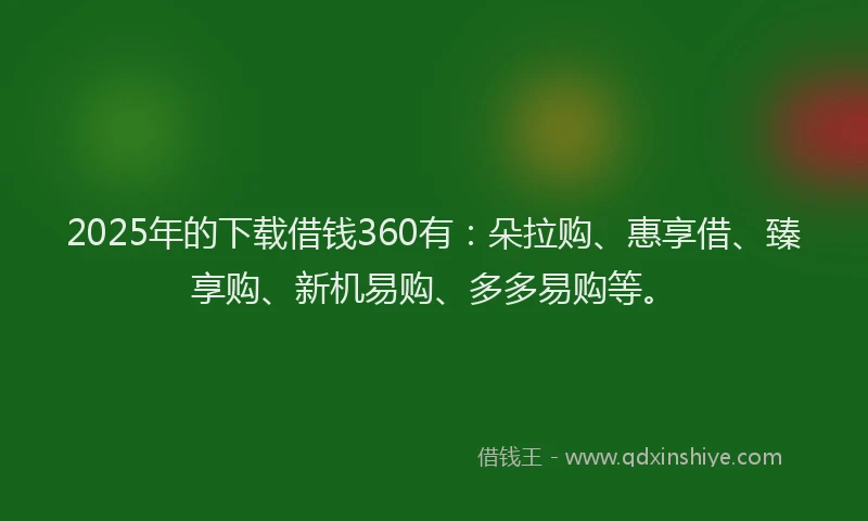 2025年的下载借钱360有：朵拉购、惠享借、臻享购、新机易购、多多易购等。