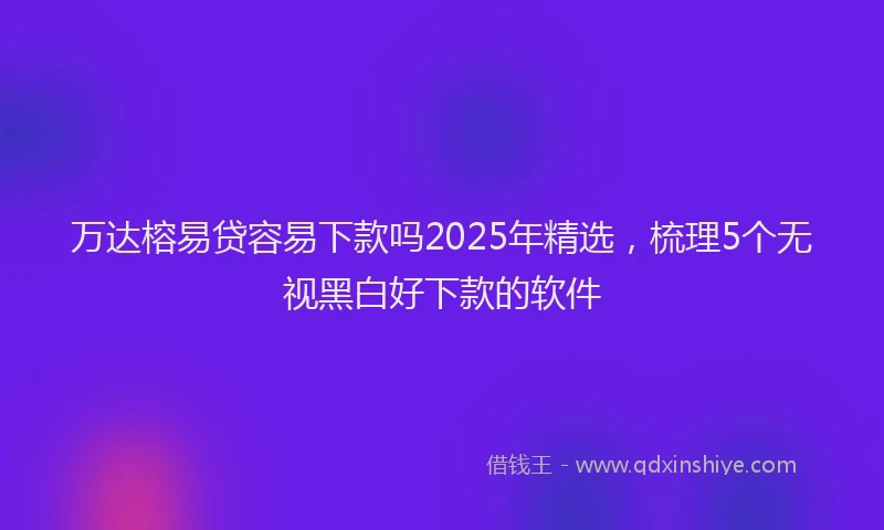 万达榕易贷容易下款吗2025年精选，梳理5个无视黑白好下款的软件