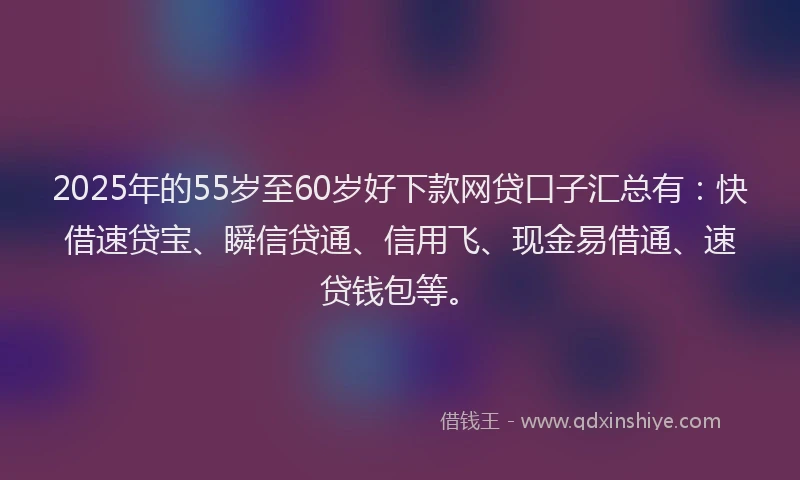 2025年的55岁至60岁好下款网贷口子汇总有：快借速贷宝、瞬信贷通、信用飞、现金易借通、速贷钱包等。