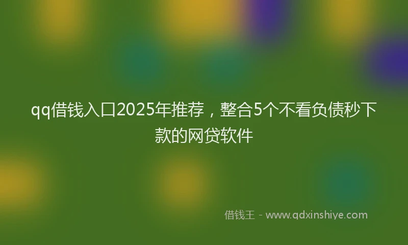 qq借钱入口2025年推荐，整合5个不看负债秒下款的网贷软件