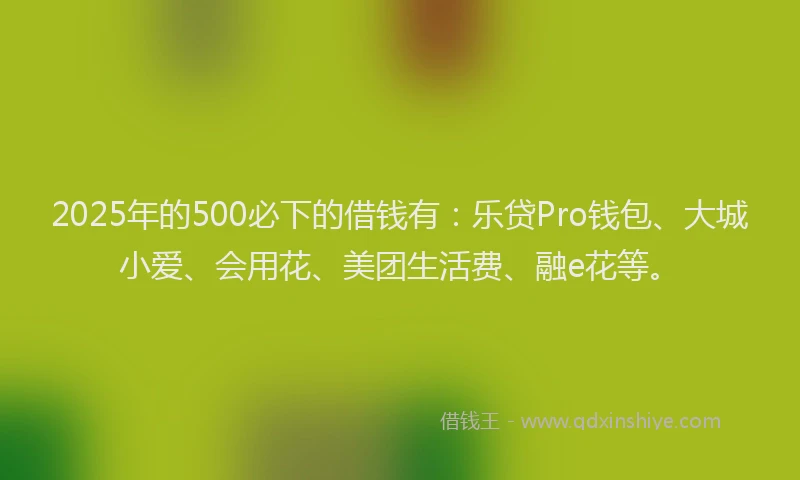 2025年的500必下的借钱有：乐贷Pro钱包、大城小爱、会用花、美团生活费、融e花等。