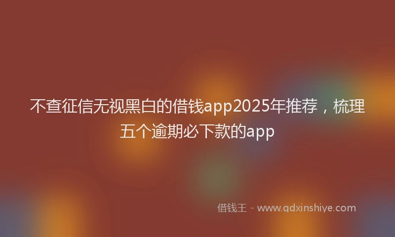 不查征信无视黑白的借钱app2025年推荐，梳理五个逾期必下款的app