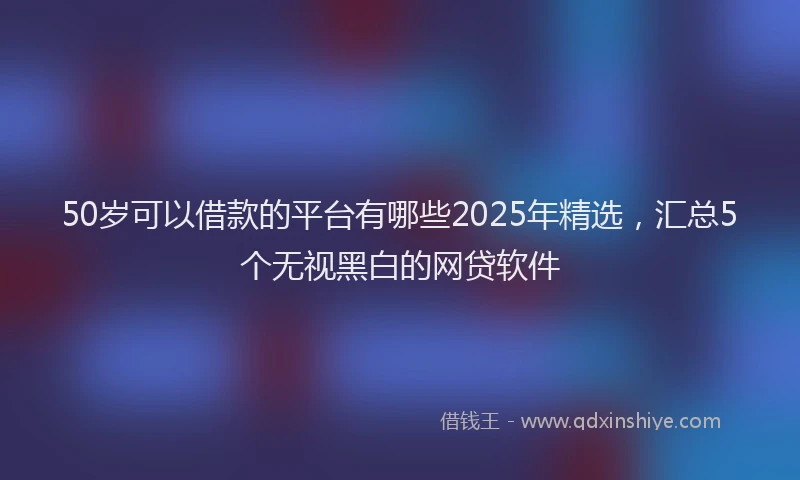 50岁可以借款的平台有哪些2025年精选，汇总5个无视黑白的网贷软件