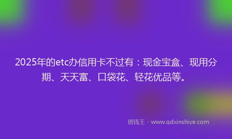 2025年的etc办信用卡不过有：现金宝盒、现用分期、天天富、口袋花、轻花优品等。