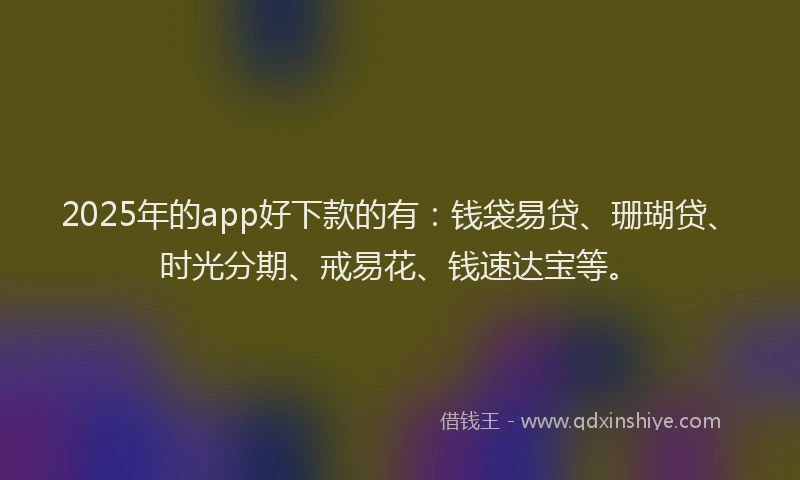 2025年的app好下款的有：钱袋易贷、珊瑚贷、时光分期、戒易花、钱速达宝等。