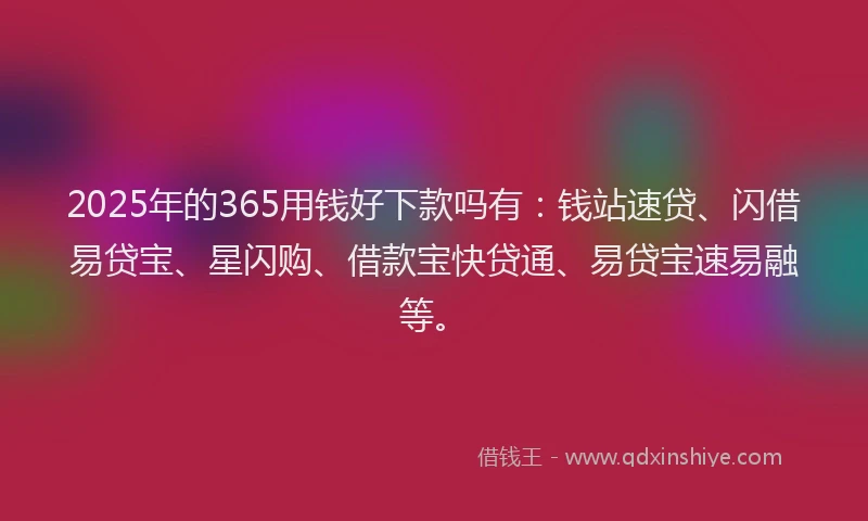 2025年的365用钱好下款吗有：钱站速贷、闪借易贷宝、星闪购、借款宝快贷通、易贷宝速易融等。