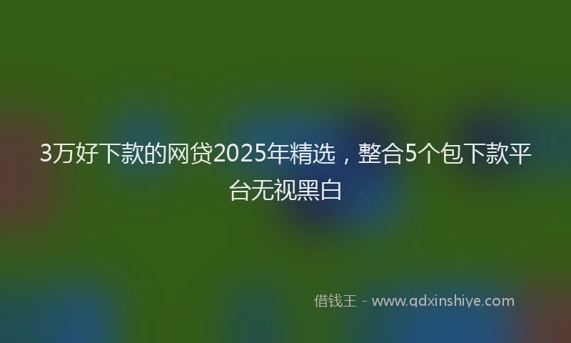 3万好下款的网贷2025年精选，整合5个包下款平台无视黑白