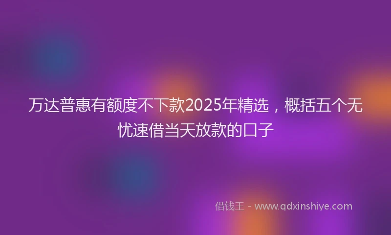 万达普惠有额度不下款2025年精选，概括五个无忧速借当天放款的口子
