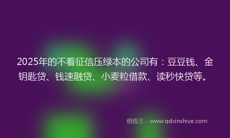 2025年的不看征信压绿本的公司有：豆豆钱、金钥匙贷、钱速融贷、小麦粒借款、读秒快贷等。