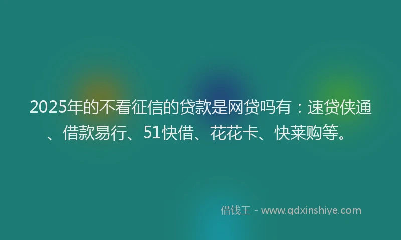 2025年的不看征信的贷款是网贷吗有：速贷侠通、借款易行、51快借、花花卡、快莱购等。