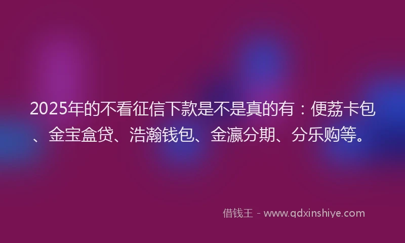 2025年的不看征信下款是不是真的有：便荔卡包、金宝盒贷、浩瀚钱包、金瀛分期、分乐购等。