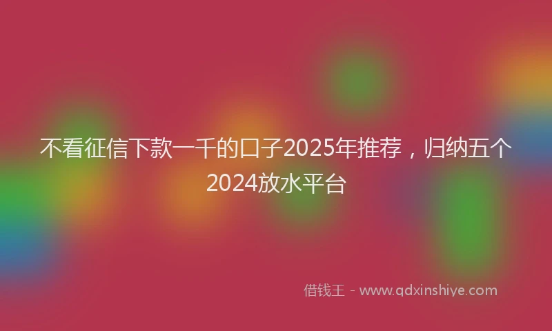 不看征信下款一千的口子2025年推荐，归纳五个2024放水平台