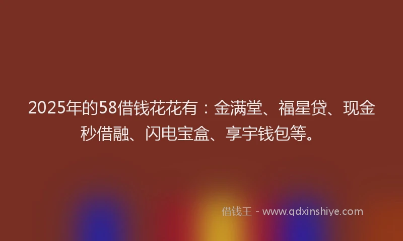 2025年的58借钱花花有：金满堂、福星贷、现金秒借融、闪电宝盒、享宇钱包等。
