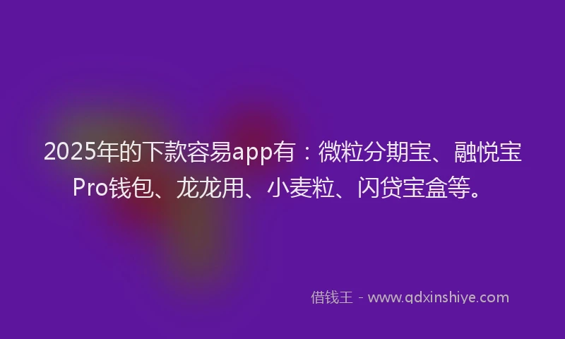 2025年的下款容易app有：微粒分期宝、融悦宝Pro钱包、龙龙用、小麦粒、闪贷宝盒等。