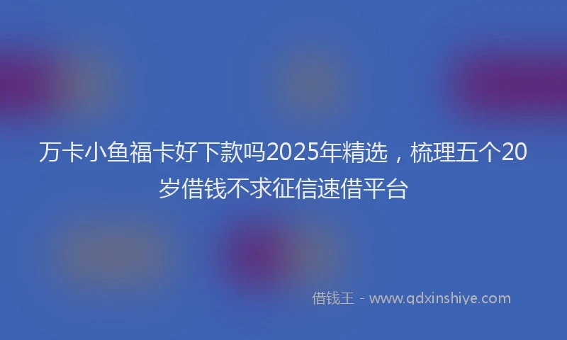 万卡小鱼福卡好下款吗2025年精选，梳理五个20岁借钱不求征信速借平台
