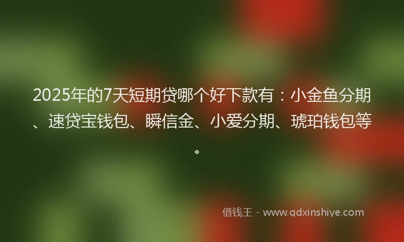 2025年的7天短期贷哪个好下款有：小金鱼分期、速贷宝钱包、瞬信金、小爱分期、琥珀钱包等。