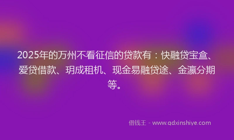 2025年的万州不看征信的贷款有：快融贷宝盒、爱贷借款、玥成租机、现金易融贷途、金瀛分期等。