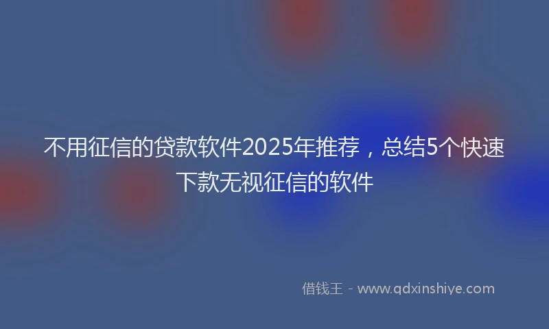 不用征信的贷款软件2025年推荐，总结5个快速下款无视征信的软件